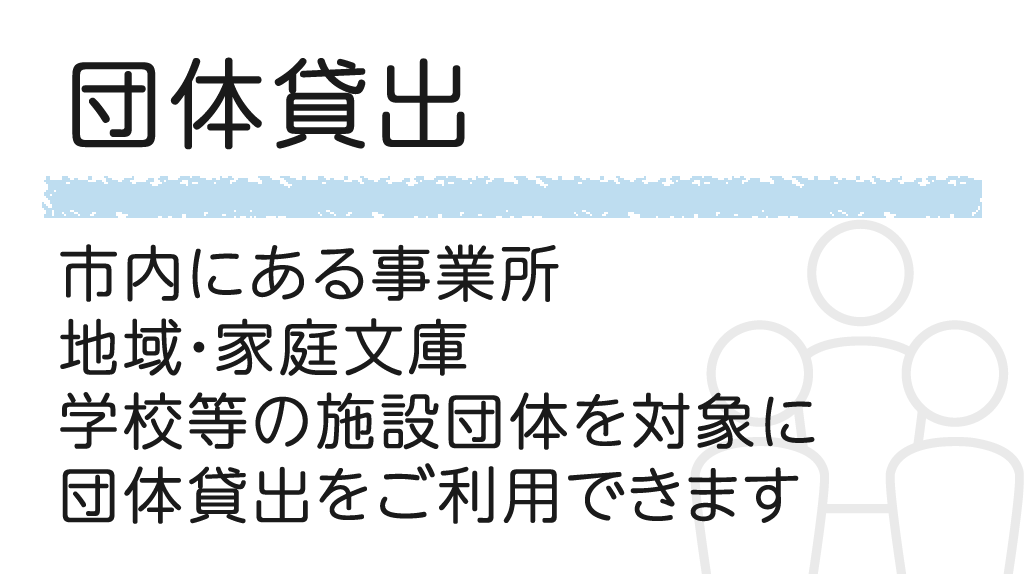 団体貸出 市内にある事業所、地域・家庭文庫、学校等の施設団体を対象に、団体貸し出しをご利用できます。